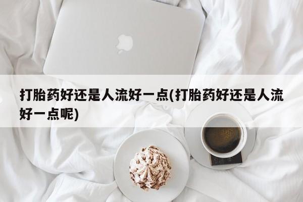 流产药微信买在线下单打胎药好还是人流好一点(打胎药好还是人流好一点呢)