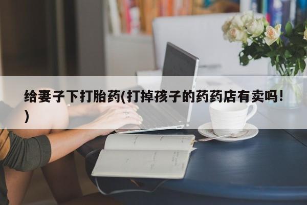 流产药微信买在线下单给妻子下打胎药(打掉孩子的药药店有卖吗!)