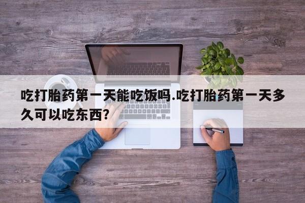 流产药微信买在线下单吃打胎药第一天能吃饭吗.吃打胎药第一天多久可以吃东西？