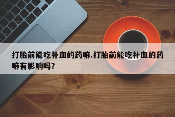 流产药微信买在线下单打胎前能吃补血的药嘛.打胎前能吃补血的药嘛有影响吗？