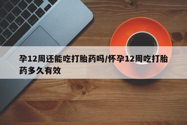 流产药微信买在线下单孕12周还能吃打胎药吗/怀孕12周吃打胎药多久有效