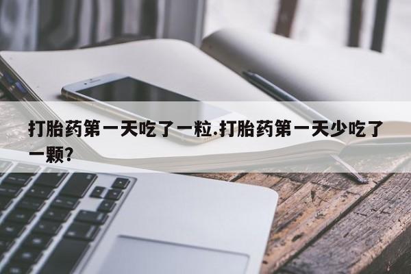 流产药微信买在线下单打胎药第一天吃了一粒.打胎药第一天少吃了一颗？