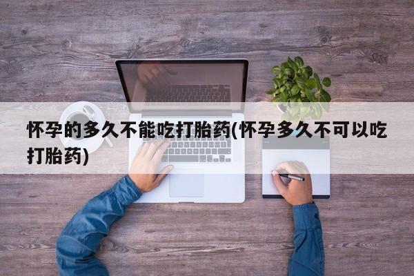 流产药微信买在线下单怀孕的多久不能吃打胎药(怀孕多久不可以吃打胎药)