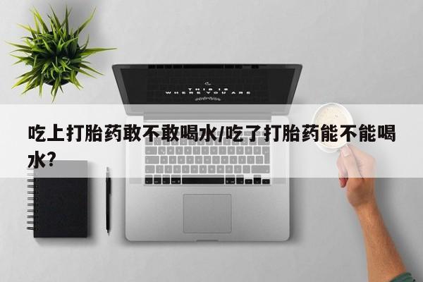 流产药微信买在线下单吃上打胎药敢不敢喝水/吃了打胎药能不能喝水?