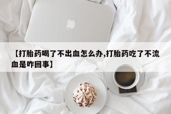 流产药微信买在线下单【打胎药喝了不出血怎么办,打胎药吃了不流血是咋回事】