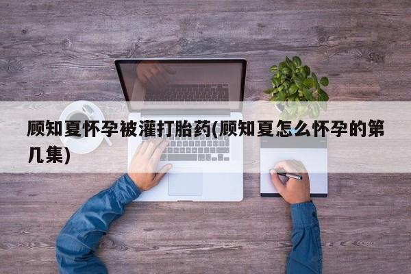 流产药微信买在线下单顾知夏怀孕被灌打胎药(顾知夏怎么怀孕的第几集)