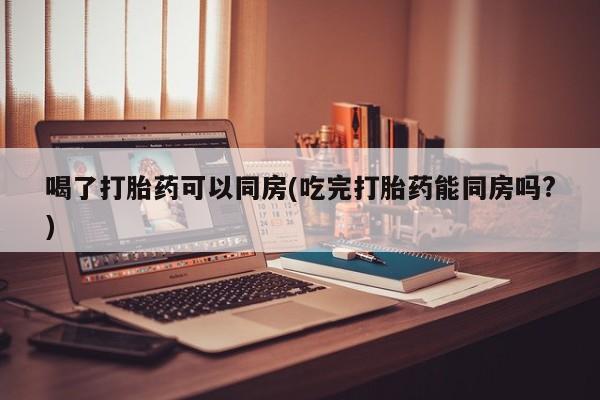 流产药微信买在线下单喝了打胎药可以同房(吃完打胎药能同房吗?)