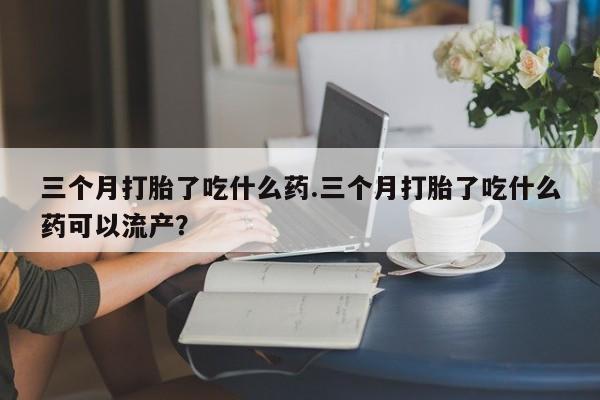 流产药微信买在线下单三个月打胎了吃什么药.三个月打胎了吃什么药可以流产？