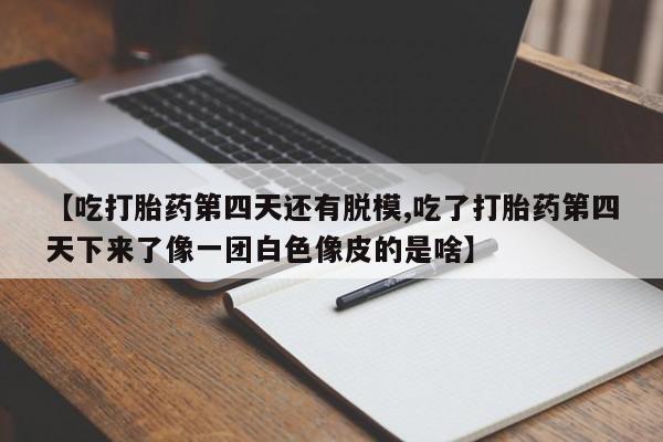 流产药微信买在线下单【吃打胎药第四天还有脱模,吃了打胎药第四天下来了像一团白色像皮的是啥】