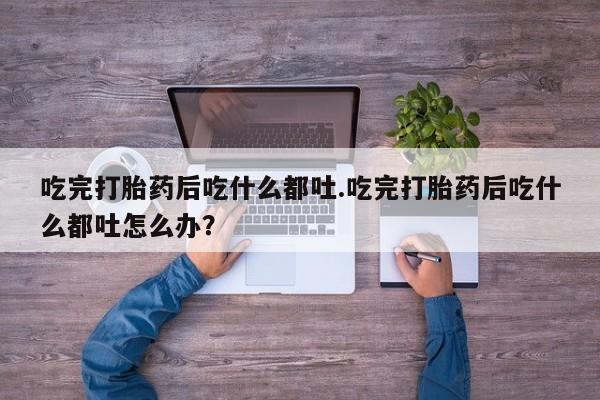 流产药微信买在线下单吃完打胎药后吃什么都吐.吃完打胎药后吃什么都吐怎么办？