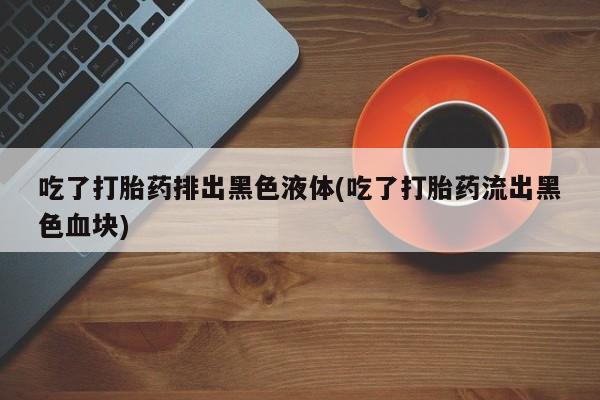 流产药微信买在线下单吃了打胎药排出黑色液体(吃了打胎药流出黑色血块)