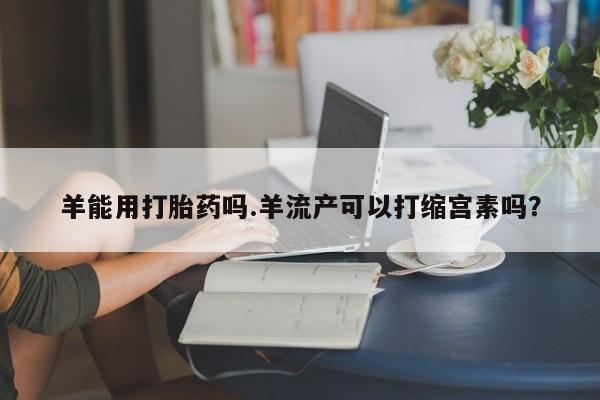 流产药微信买在线下单羊能用打胎药吗.羊流产可以打缩宫素吗？