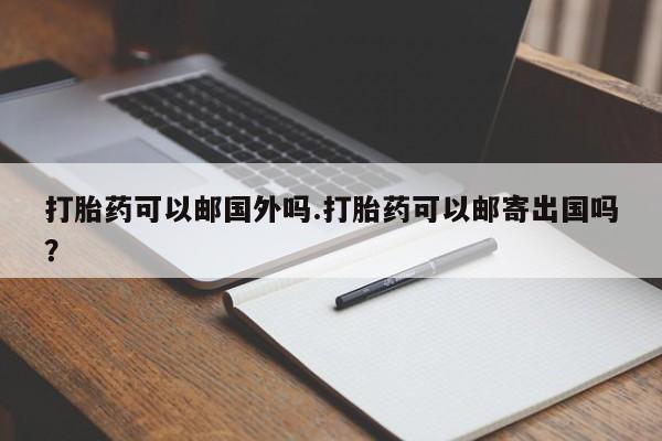 流产药微信买在线下单打胎药可以邮国外吗.打胎药可以邮寄出国吗？