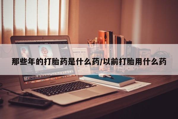 流产药微信买在线下单那些年的打胎药是什么药/以前打胎用什么药