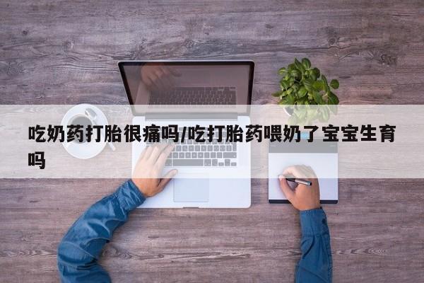 流产药微信买在线下单吃奶药打胎很痛吗/吃打胎药喂奶了宝宝生育吗
