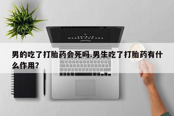 流产药微信买在线下单男的吃了打胎药会死吗.男生吃了打胎药有什么作用？