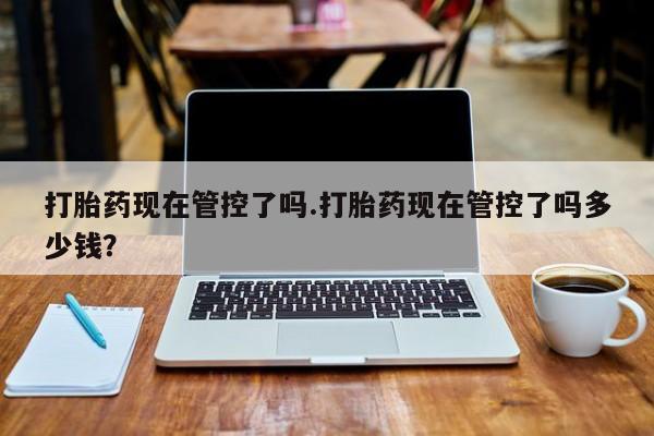流产药微信买在线下单打胎药现在管控了吗.打胎药现在管控了吗多少钱？