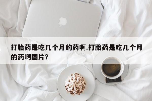 流产药微信买在线下单打胎药是吃几个月的药啊.打胎药是吃几个月的药啊图片？