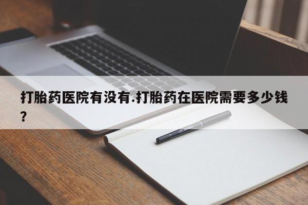 流产药微信买在线下单打胎药医院有没有.打胎药在医院需要多少钱？