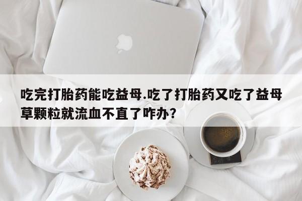 流产药微信买在线下单吃完打胎药能吃益母.吃了打胎药又吃了益母草颗粒就流血不直了咋办？