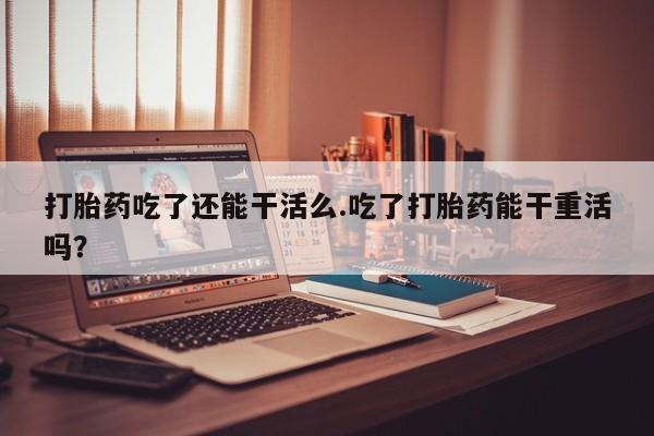 流产药微信买在线下单打胎药吃了还能干活么.吃了打胎药能干重活吗？