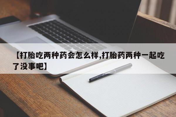 流产药微信买在线下单【打胎吃两种药会怎么样,打胎药两种一起吃了没事吧】