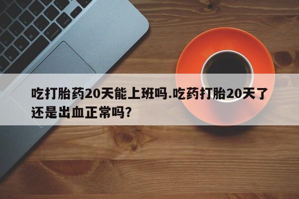 流产药微信买在线下单吃打胎药20天能上班吗.吃药打胎20天了还是出血正常吗？