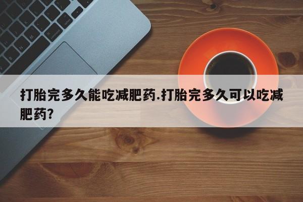 流产药微信买在线下单打胎完多久能吃减肥药.打胎完多久可以吃减肥药？