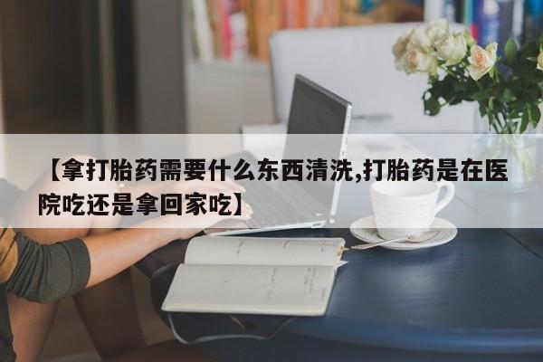 流产药微信买在线下单【拿打胎药需要什么东西清洗,打胎药是在医院吃还是拿回家吃】