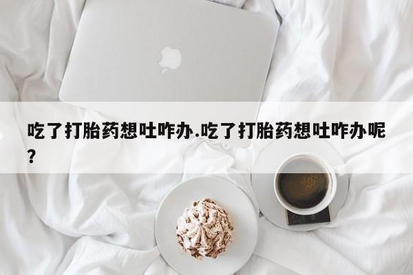 流产药微信买在线下单吃了打胎药想吐咋办.吃了打胎药想吐咋办呢？