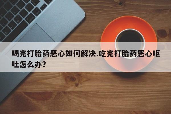 流产药微信买在线下单喝完打胎药恶心如何解决.吃完打胎药恶心呕吐怎么办？