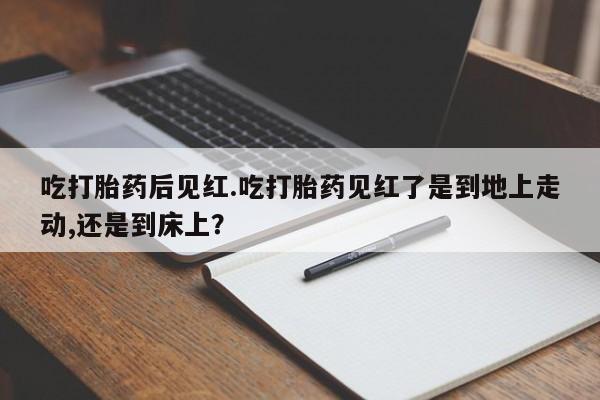 流产药微信买在线下单吃打胎药后见红.吃打胎药见红了是到地上走动,还是到床上？