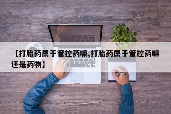 流产药微信买在线下单【打胎药属于管控药嘛,打胎药属于管控药嘛还是药物】