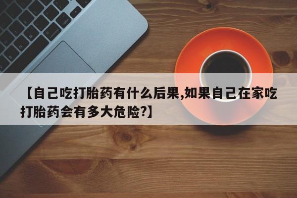 流产药微信买在线下单【自己吃打胎药有什么后果,如果自己在家吃打胎药会有多大危险?】