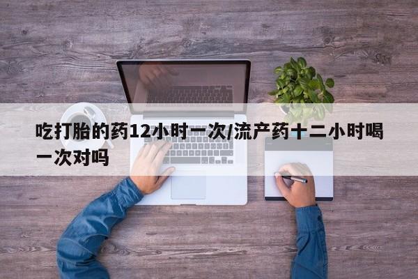 流产药微信买在线下单吃打胎的药12小时一次/流产药十二小时喝一次对吗
