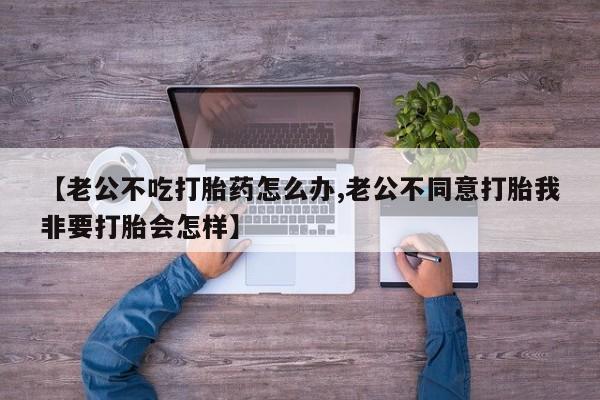 流产药微信买在线下单【老公不吃打胎药怎么办,老公不同意打胎我非要打胎会怎样】