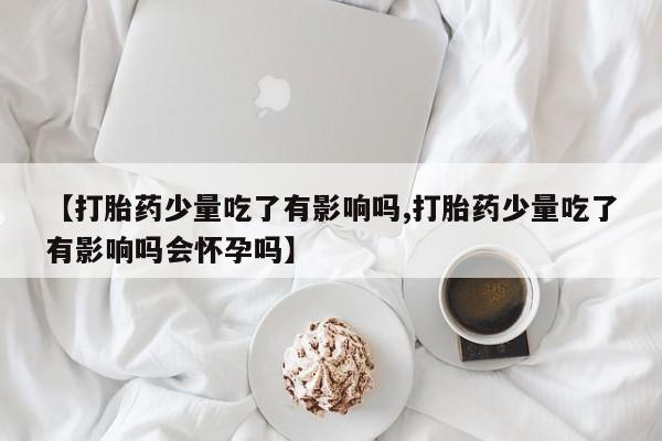 流产药微信买在线下单【打胎药少量吃了有影响吗,打胎药少量吃了有影响吗会怀孕吗】