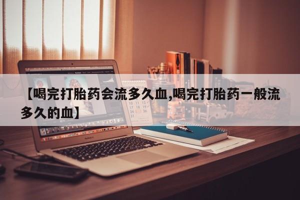 流产药微信买在线下单【喝完打胎药会流多久血,喝完打胎药一般流多久的血】