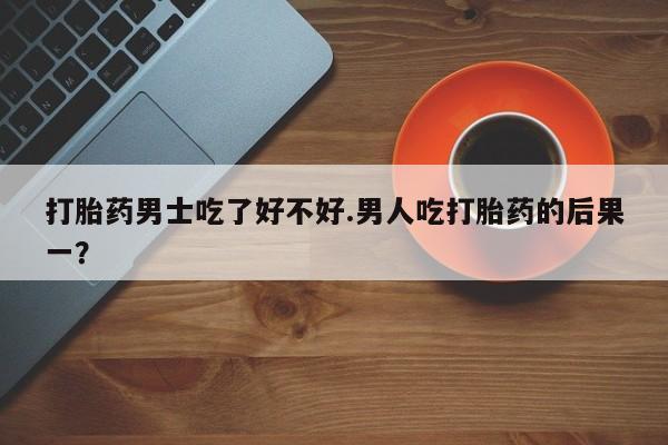 流产药微信买在线下单打胎药男士吃了好不好.男人吃打胎药的后果一？