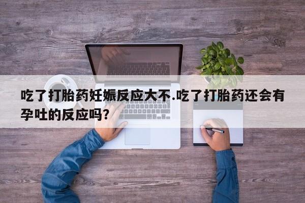 流产药微信买在线下单吃了打胎药妊娠反应大不.吃了打胎药还会有孕吐的反应吗？