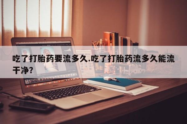 流产药微信买在线下单吃了打胎药要流多久.吃了打胎药流多久能流干净？