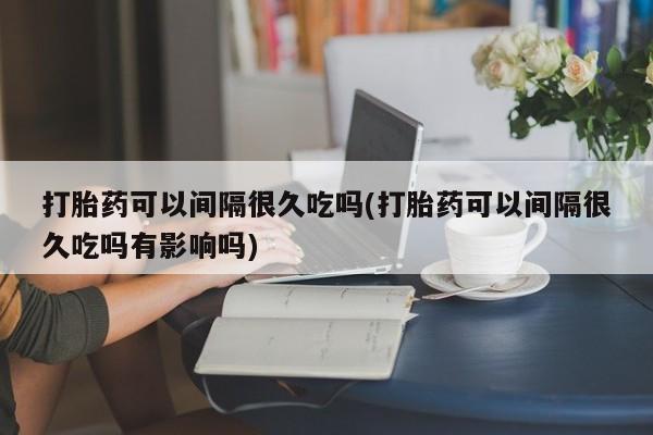 流产药微信买在线下单打胎药可以间隔很久吃吗(打胎药可以间隔很久吃吗有影响吗)