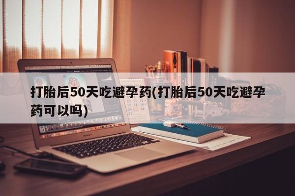 流产药微信买在线下单打胎后50天吃避孕药(打胎后50天吃避孕药可以吗)