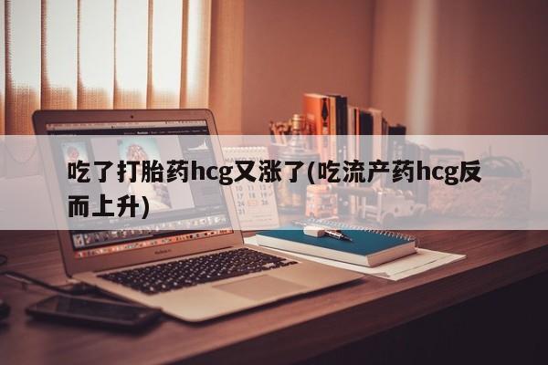 流产药微信买在线下单吃了打胎药hcg又涨了(吃流产药hcg反而上升)