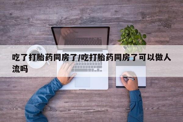 流产药微信买在线下单吃了打胎药同房了/吃打胎药同房了可以做人流吗