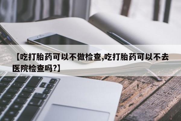 流产药微信买在线下单【吃打胎药可以不做检查,吃打胎药可以不去医院检查吗?】