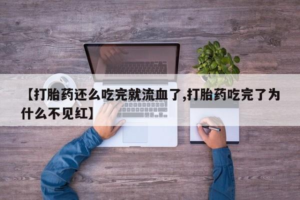 流产药微信买在线下单【打胎药还么吃完就流血了,打胎药吃完了为什么不见红】