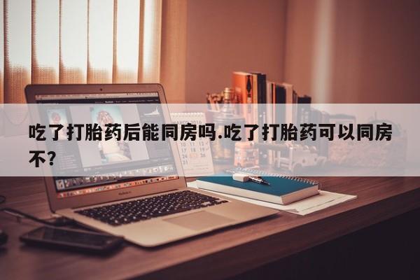 流产药微信买在线下单吃了打胎药后能同房吗.吃了打胎药可以同房不？
