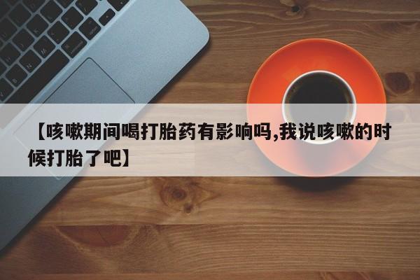 流产药微信买在线下单【咳嗽期间喝打胎药有影响吗,我说咳嗽的时候打胎了吧】
