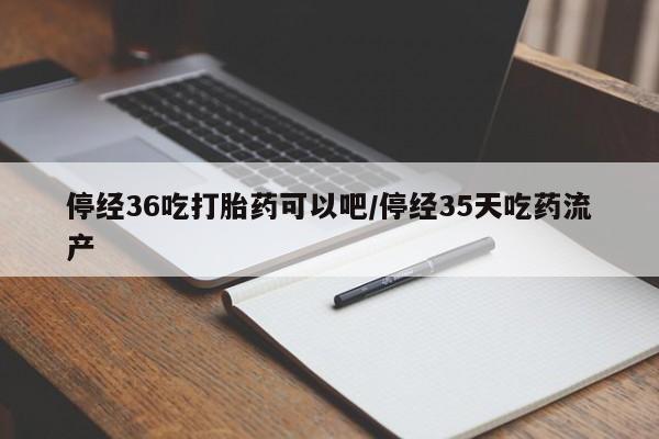 流产药微信买在线下单停经36吃打胎药可以吧/停经35天吃药流产